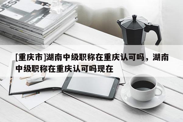 [重慶市]湖南中級(jí)職稱(chēng)在重慶認(rèn)可嗎，湖南中級(jí)職稱(chēng)在重慶認(rèn)可嗎現(xiàn)在