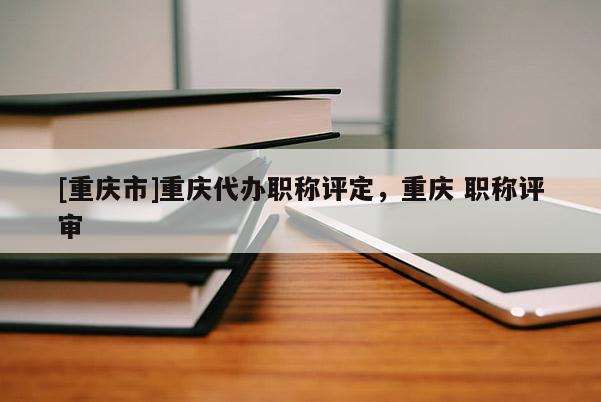 [重慶市]重慶代辦職稱評定，重慶 職稱評審