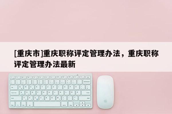 [重慶市]重慶職稱評定管理辦法，重慶職稱評定管理辦法最新