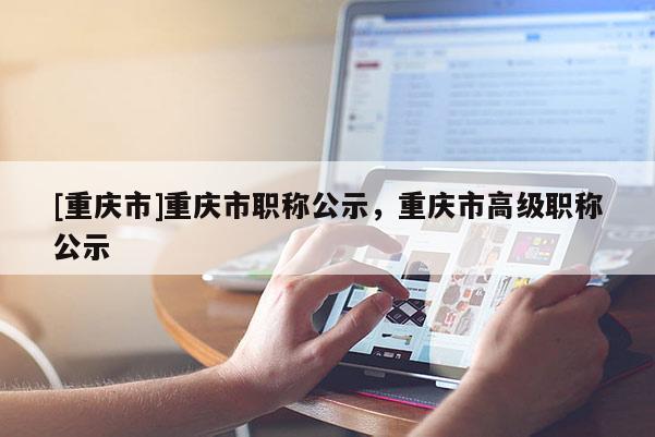 [重慶市]重慶市職稱公示，重慶市高級(jí)職稱公示