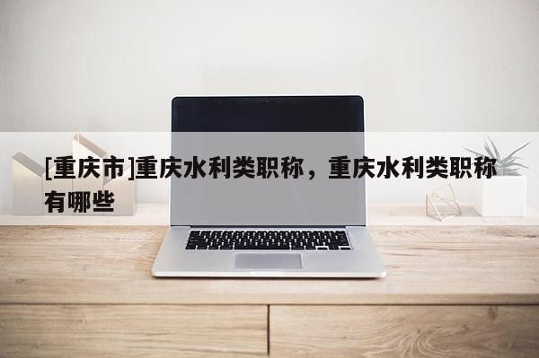 [重慶市]重慶水利類職稱，重慶水利類職稱有哪些