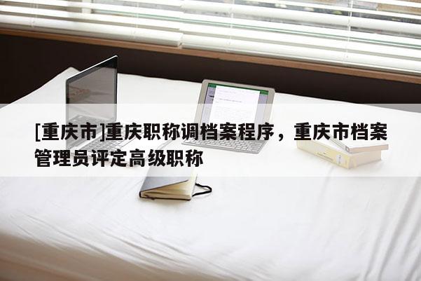 [重慶市]重慶職稱調檔案程序，重慶市檔案管理員評定高級職稱