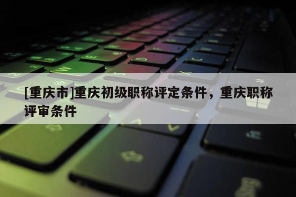 [重慶市]重慶初級職稱評定條件，重慶職稱評審條件