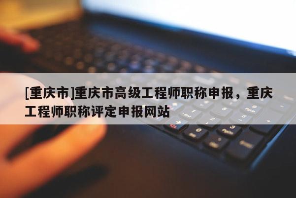 [重慶市]重慶市高級工程師職稱申報，重慶工程師職稱評定申報網站