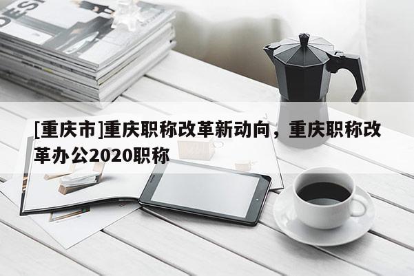 [重慶市]重慶職稱(chēng)改革新動(dòng)向，重慶職稱(chēng)改革辦公2020職稱(chēng)