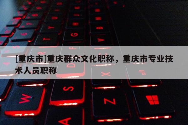 [重慶市]重慶群眾文化職稱，重慶市專業技術人員職稱