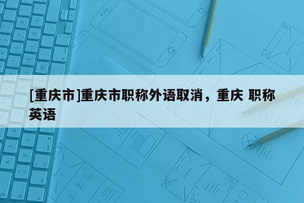 [重慶市]重慶市職稱外語取消，重慶 職稱英語