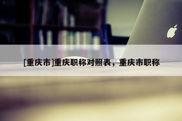 [重慶市]重慶職稱對(duì)照表，重慶市職稱