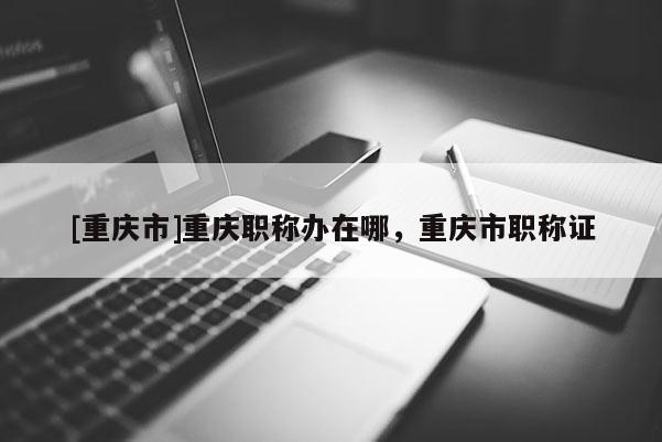 [重慶市]重慶職稱辦在哪，重慶市職稱證