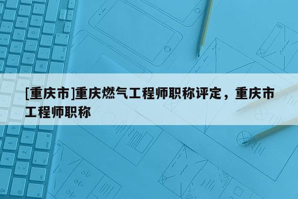 [重慶市]重慶燃氣工程師職稱評定，重慶市工程師職稱