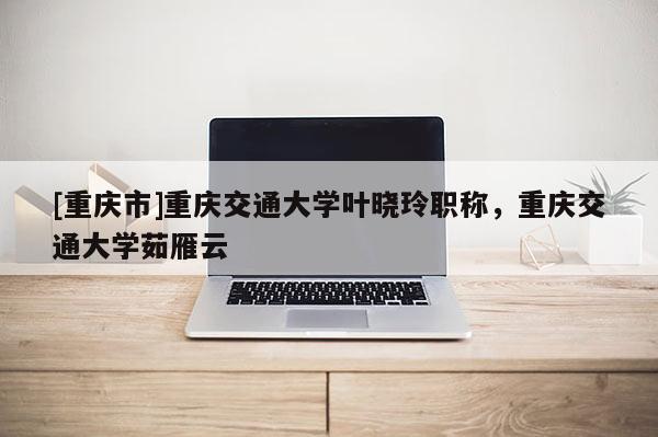 [重慶市]重慶交通大學葉曉玲職稱，重慶交通大學茹雁云
