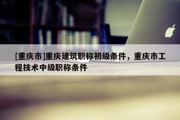 [重慶市]重慶建筑職稱初級(jí)條件，重慶市工程技術(shù)中級(jí)職稱條件
