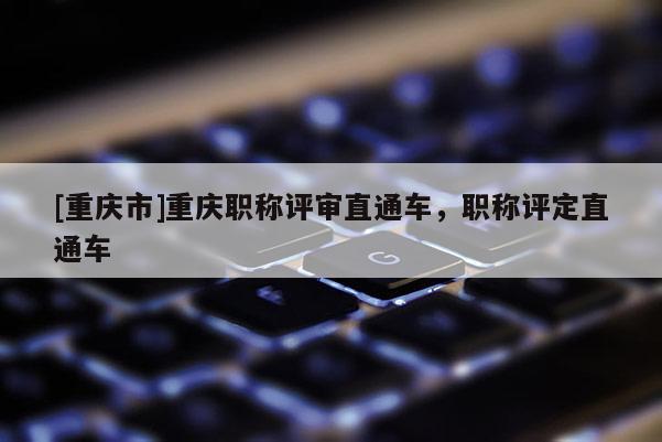 [重慶市]重慶職稱(chēng)評(píng)審直通車(chē)，職稱(chēng)評(píng)定直通車(chē)