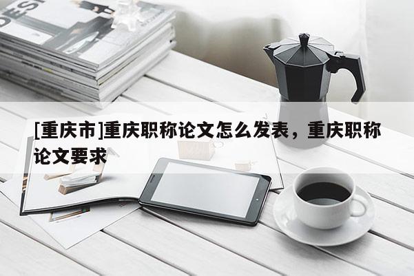 [重慶市]重慶職稱論文怎么發表，重慶職稱論文要求
