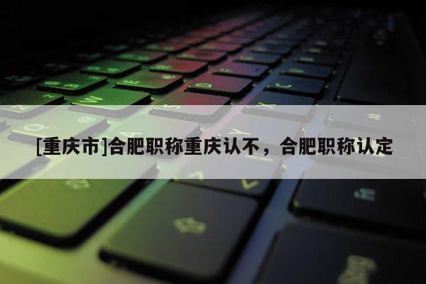 [重慶市]合肥職稱重慶認不，合肥職稱認定