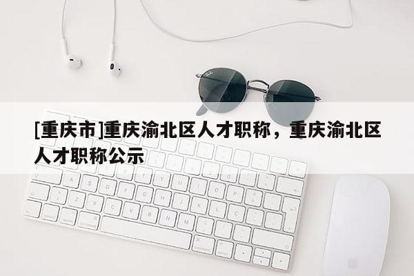[重慶市]重慶渝北區人才職稱，重慶渝北區人才職稱公示