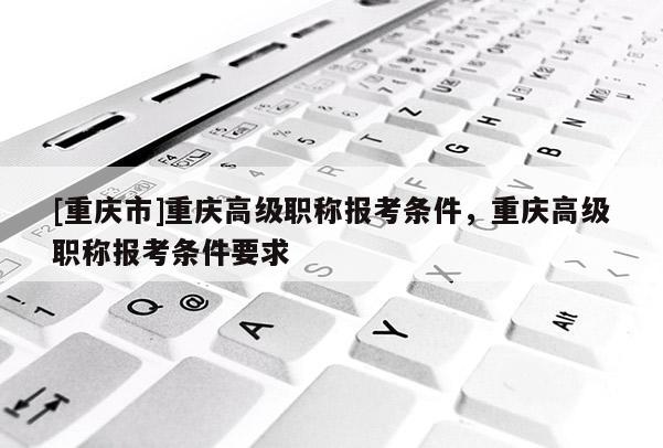 [重慶市]重慶高級職稱報考條件，重慶高級職稱報考條件要求