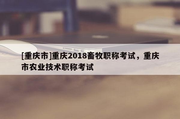 [重慶市]重慶2018畜牧職稱考試，重慶市農業技術職稱考試