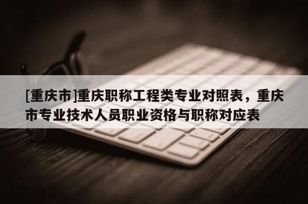 [重慶市]重慶職稱工程類專業對照表，重慶市專業技術人員職業資格與職稱對應表