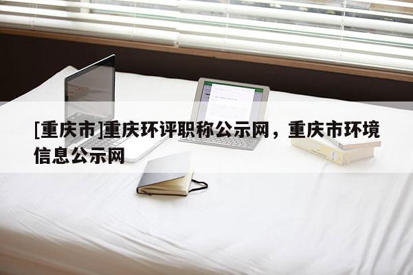 [重慶市]重慶環評職稱公示網，重慶市環境信息公示網
