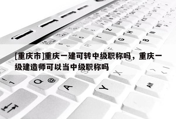 [重慶市]重慶一建可轉中級職稱嗎，重慶一級建造師可以當中級職稱嗎