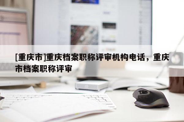 [重慶市]重慶檔案職稱評審機構電話，重慶市檔案職稱評審