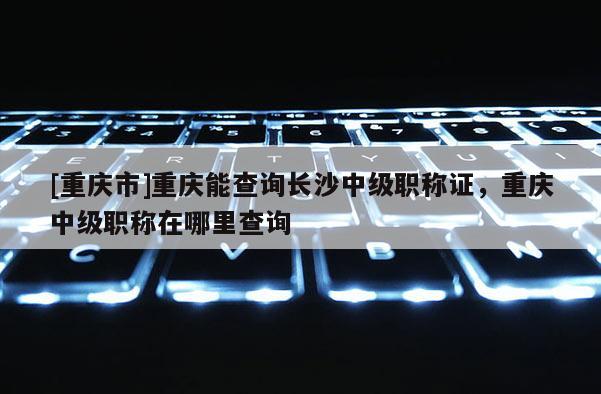 [重慶市]重慶能查詢長沙中級職稱證，重慶中級職稱在哪里查詢