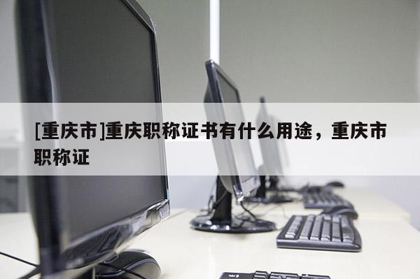 [重慶市]重慶職稱證書有什么用途，重慶市職稱證