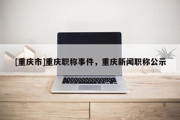 [重慶市]重慶職稱(chēng)事件，重慶新聞職稱(chēng)公示