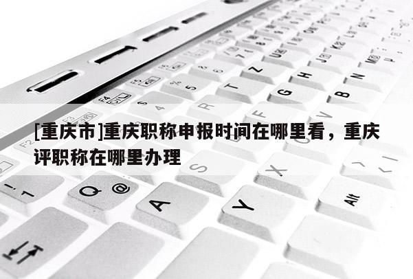 [重慶市]重慶職稱申報(bào)時(shí)間在哪里看，重慶評職稱在哪里辦理