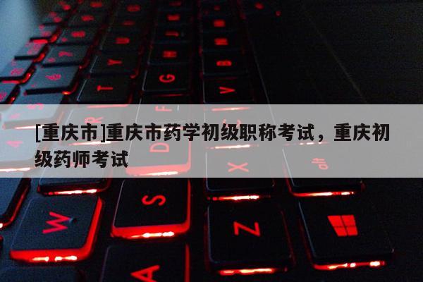 [重慶市]重慶市藥學(xué)初級職稱考試，重慶初級藥師考試
