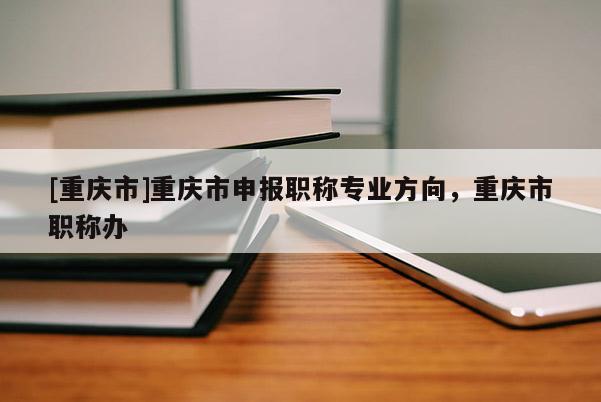 [重慶市]重慶市申報職稱專業(yè)方向，重慶市職稱辦