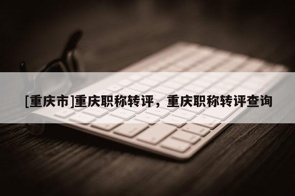 [重慶市]重慶職稱轉評，重慶職稱轉評查詢