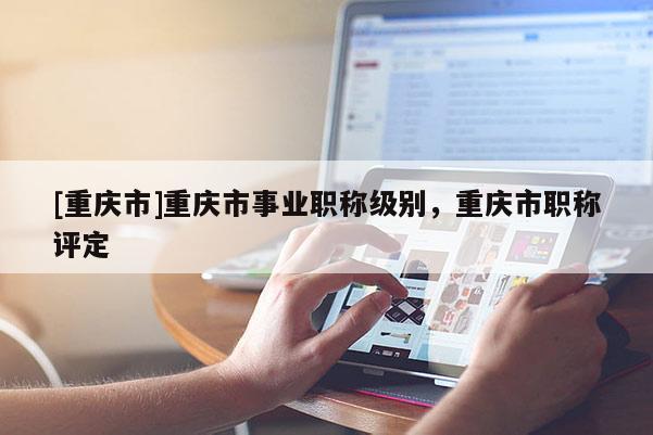 [重慶市]重慶市事業職稱級別，重慶市職稱評定