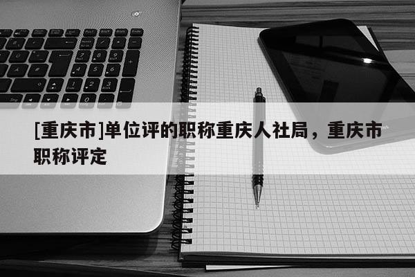 [重慶市]單位評的職稱重慶人社局，重慶市職稱評定