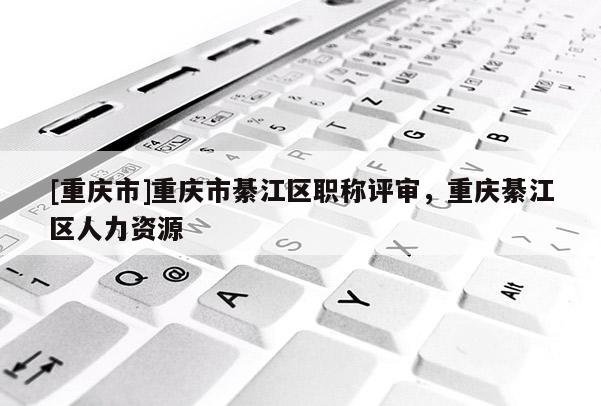 [重慶市]重慶市綦江區職稱評審，重慶綦江區人力資源