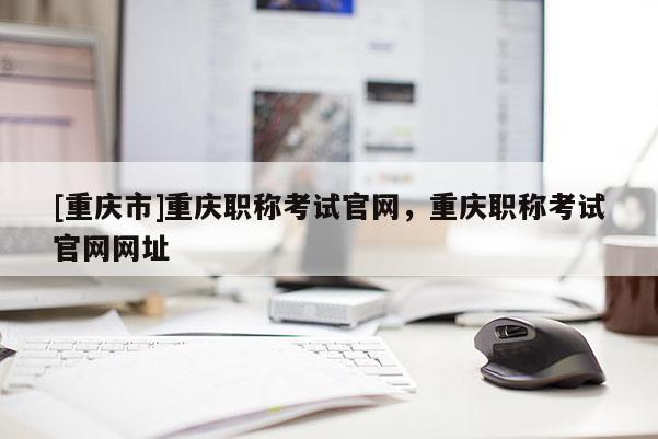 [重慶市]重慶職稱考試官網，重慶職稱考試官網網址