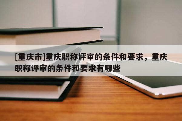 [重慶市]重慶職稱評審的條件和要求，重慶職稱評審的條件和要求有哪些