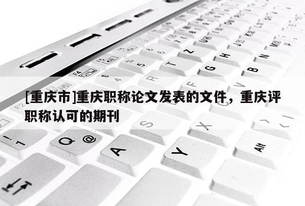 [重慶市]重慶職稱論文發表的文件，重慶評職稱認可的期刊
