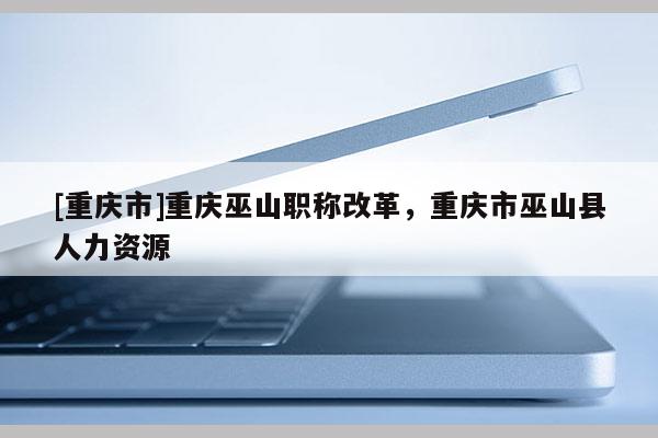 [重慶市]重慶巫山職稱改革，重慶市巫山縣人力資源