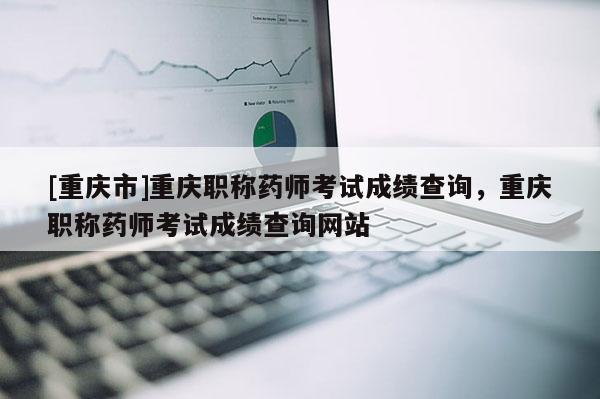[重慶市]重慶職稱藥師考試成績查詢，重慶職稱藥師考試成績查詢網站