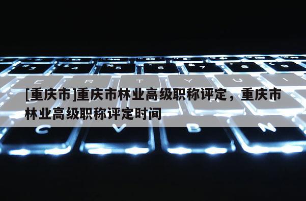 [重慶市]重慶市林業(yè)高級職稱評定，重慶市林業(yè)高級職稱評定時間