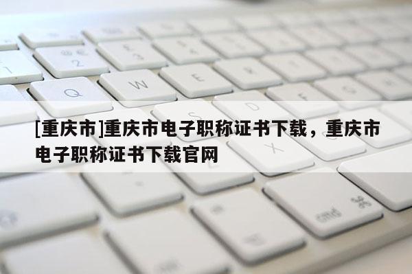[重慶市]重慶市電子職稱證書下載，重慶市電子職稱證書下載官網