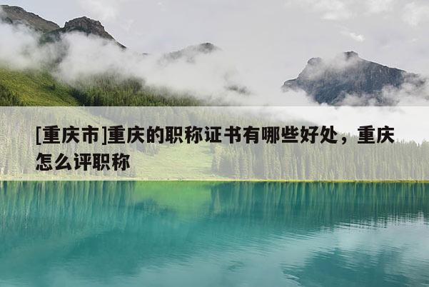 [重慶市]重慶的職稱證書有哪些好處，重慶怎么評職稱