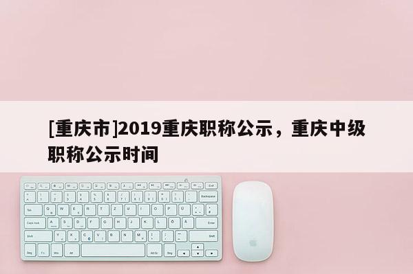[重慶市]2019重慶職稱公示，重慶中級職稱公示時間