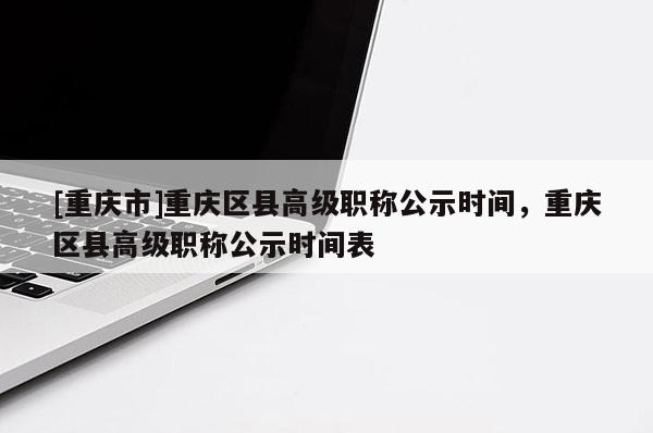[重慶市]重慶區(qū)縣高級(jí)職稱公示時(shí)間，重慶區(qū)縣高級(jí)職稱公示時(shí)間表