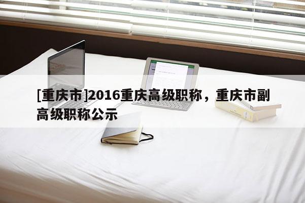 [重慶市]2016重慶高級職稱，重慶市副高級職稱公示