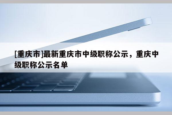 [重慶市]最新重慶市中級職稱公示，重慶中級職稱公示名單