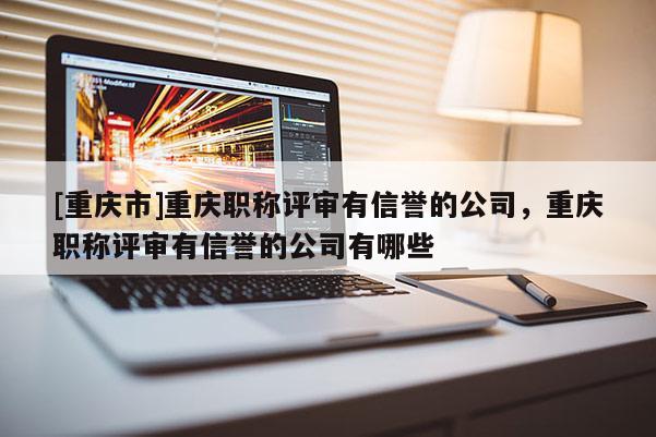 [重慶市]重慶職稱評審有信譽的公司，重慶職稱評審有信譽的公司有哪些