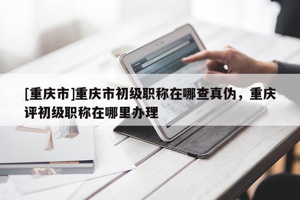 [重慶市]重慶市初級職稱在哪查真偽，重慶評初級職稱在哪里辦理